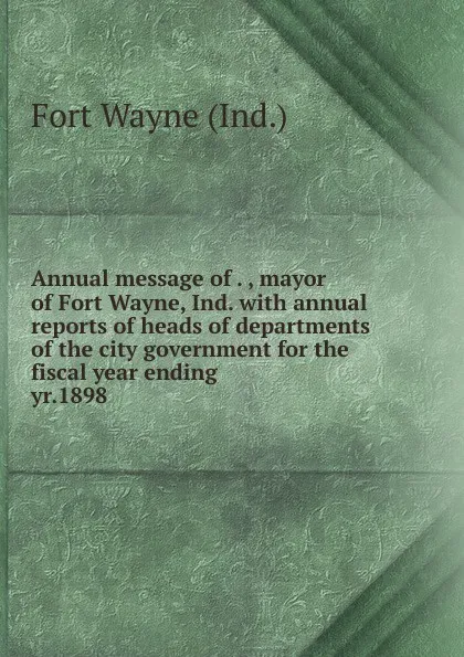 Обложка книги Annual message of . , mayor of Fort Wayne, Ind. with annual reports of heads of departments of the city government for the fiscal year ending . yr.1898, Fort Wayne Ind