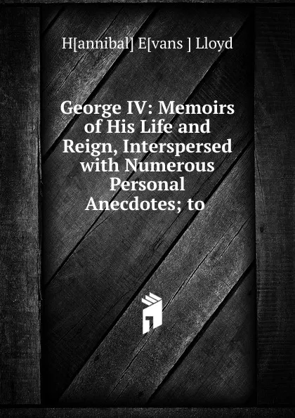 Обложка книги George IV: Memoirs of His Life and Reign, Interspersed with Numerous Personal Anecdotes; to ., Hannibal Evans Lloyd