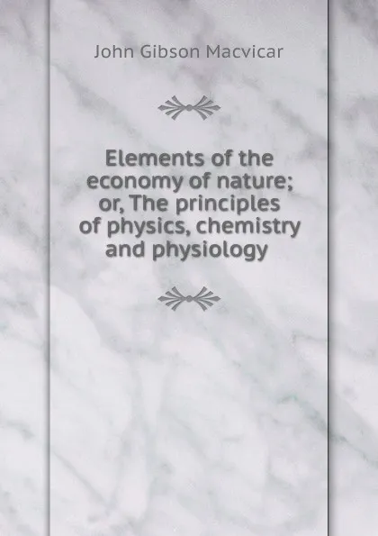 Обложка книги Elements of the economy of nature; or, The principles of physics, chemistry and physiology ., John Gibson Macvicar