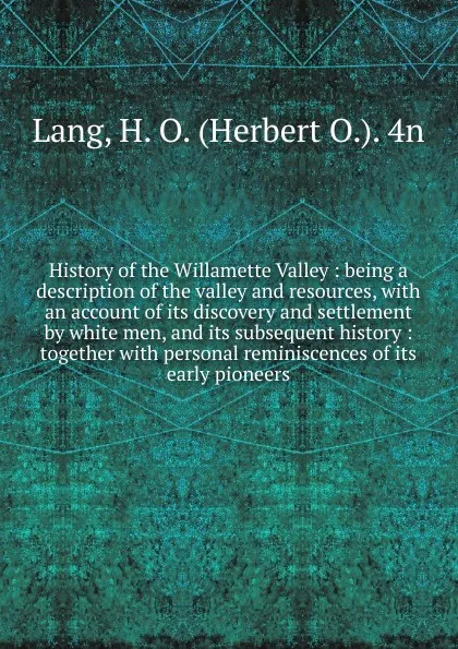 Обложка книги History of the Willamette Valley : being a description of the valley and resources, with an account of its discovery and settlement by white men, and its subsequent history : together with personal reminiscences of its early pioneers, Herbert O. Lang