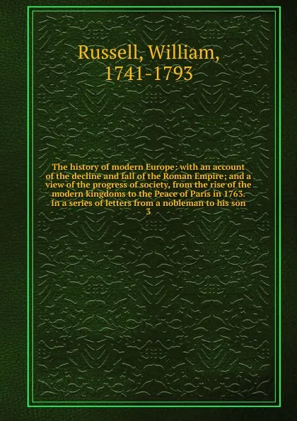 Обложка книги The history of modern Europe: with an account of the decline and fall of the Roman Empire; and a view of the progress of society, from the rise of the modern kingdoms to the Peace of Paris in 1763. In a series of letters from a nobleman to his son. 3, William Russell