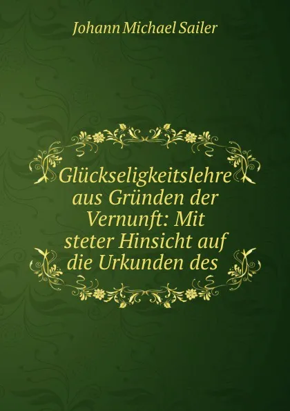 Обложка книги Gluckseligkeitslehre aus Grunden der Vernunft: Mit steter Hinsicht auf die Urkunden des ., Johann Michael Sailer