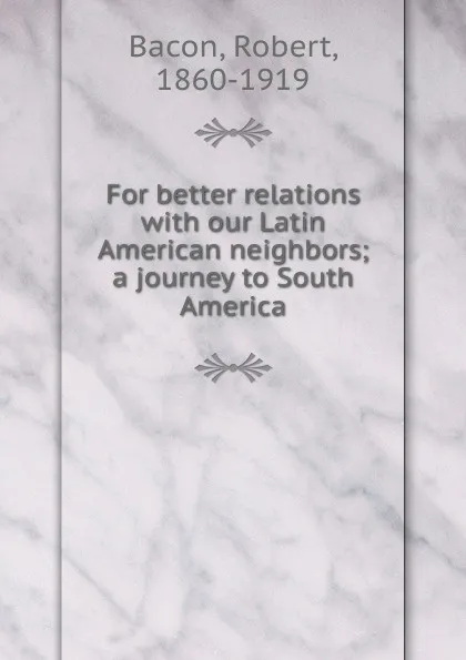 Обложка книги For better relations with our Latin American neighbors; a journey to South America, Robert Bacon