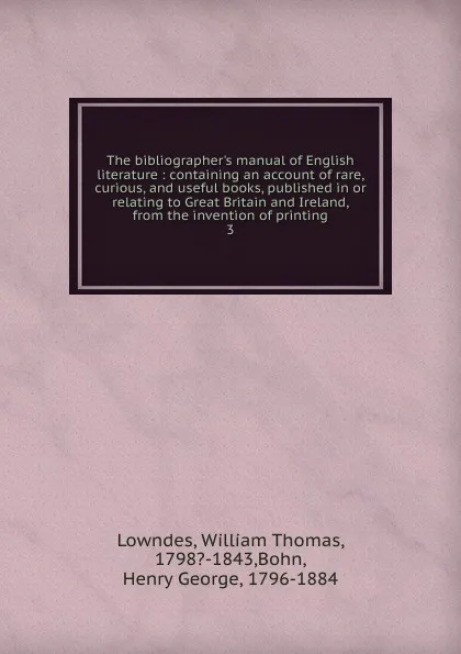 Обложка книги The bibliographer.s manual of English literature : containing an account of rare, curious, and useful books, published in or relating to Great Britain and Ireland, from the invention of printing. 3, William Thomas Lowndes