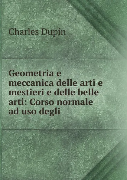 Обложка книги Geometria e meccanica delle arti e mestieri e delle belle arti: Corso normale ad uso degli ., Charles Dupin