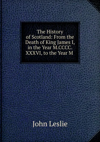 Обложка книги The History of Scotland: From the Death of King James I, in the Year M.CCCC.XXXVI, to the Year M ., John Leslie