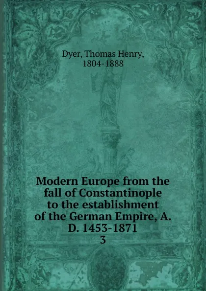 Обложка книги Modern Europe from the fall of Constantinople to the establishment of the German Empire, A.D. 1453-1871. 3, Thomas Henry Dyer