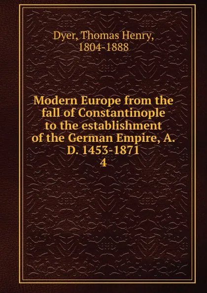 Обложка книги Modern Europe from the fall of Constantinople to the establishment of the German Empire, A.D. 1453-1871. 4, Thomas Henry Dyer