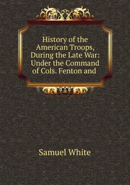 Обложка книги History of the American Troops, During the Late War: Under the Command of Cols. Fenton and ., Samuel White