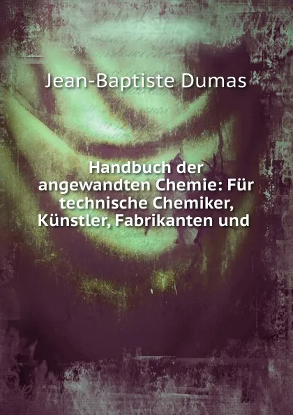 Обложка книги Handbuch der angewandten Chemie: Fur technische Chemiker, Kunstler, Fabrikanten und ., Jean-Baptiste Dumas