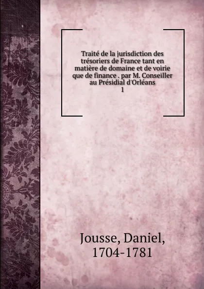 Обложка книги Traite de la jurisdiction des tresoriers de France tant en matiere de domaine et de voirie que de finance . par M. Conseiller au Presidial d.Orleans. 1, Daniel Jousse