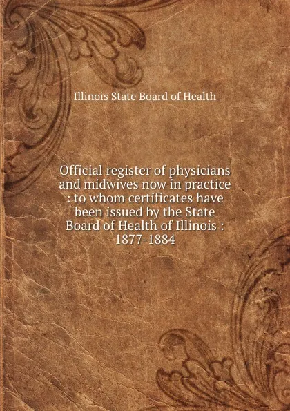 Обложка книги Official register of physicians and midwives now in practice : to whom certificates have been issued by the State Board of Health of Illinois : 1877-1884, Illinois State Board of Health