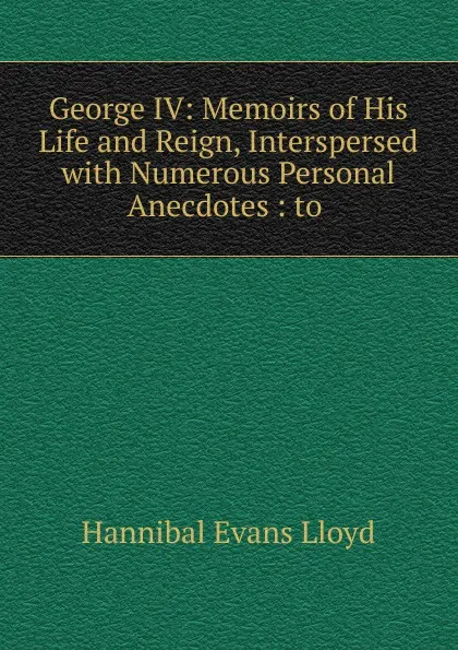 Обложка книги George IV: Memoirs of His Life and Reign, Interspersed with Numerous Personal Anecdotes : to ., Hannibal Evans Lloyd