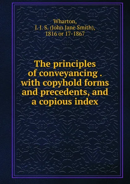 Обложка книги The principles of conveyancing . with copyhold forms and precedents, and a copious index, John Jane Smith Wharton