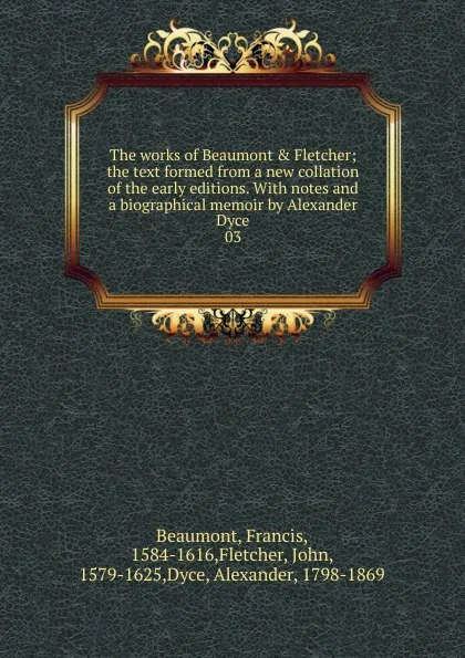 Обложка книги The works of Beaumont . Fletcher; the text formed from a new collation of the early editions. With notes and a biographical memoir by Alexander Dyce. 03, Beaumont Francis