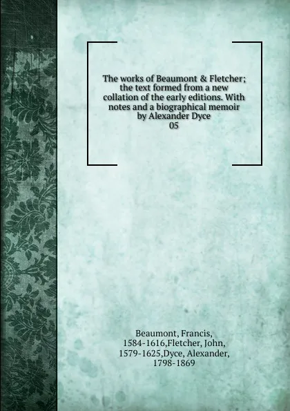 Обложка книги The works of Beaumont . Fletcher; the text formed from a new collation of the early editions. With notes and a biographical memoir by Alexander Dyce. 05, Beaumont Francis