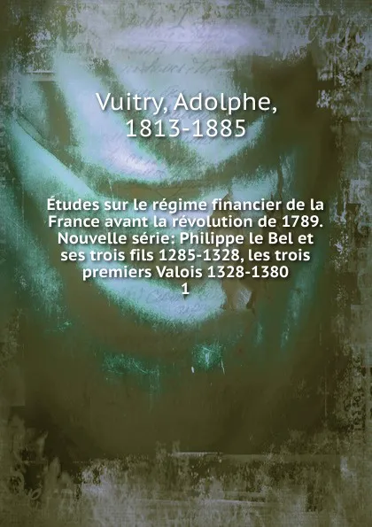 Обложка книги Etudes sur le regime financier de la France avant la revolution de 1789. Nouvelle serie: Philippe le Bel et ses trois fils 1285-1328, les trois premiers Valois 1328-1380. 1, Adolphe Vuitry