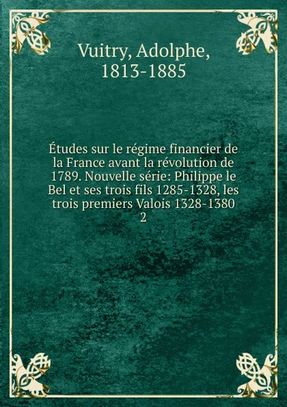 Обложка книги Etudes sur le regime financier de la France avant la revolution de 1789. Nouvelle serie: Philippe le Bel et ses trois fils 1285-1328, les trois premiers Valois 1328-1380. 2, Adolphe Vuitry