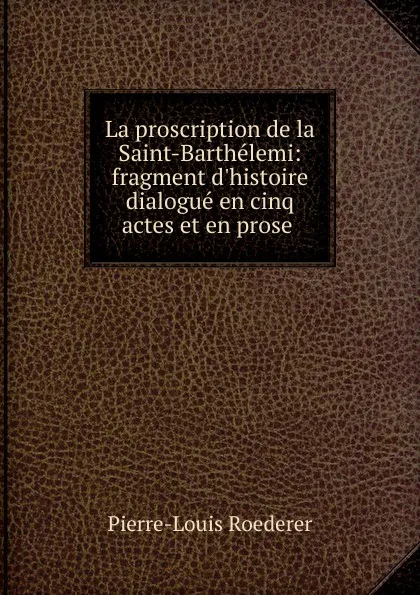 Обложка книги La proscription de la Saint-Barthelemi: fragment d.histoire dialogue en cinq actes et en prose ., Pierre-Louis Roederer