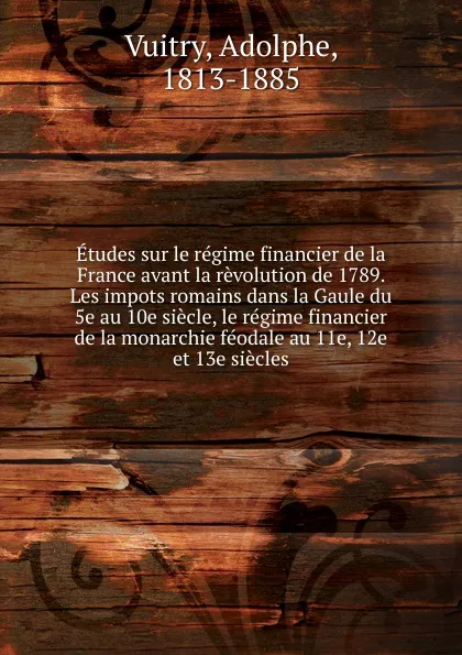 Обложка книги Etudes sur le regime financier de la France avant la revolution de 1789. Les impots romains dans la Gaule du 5e au 10e siecle, le regime financier de la monarchie feodale au 11e, 12e et 13e siecles, Adolphe Vuitry