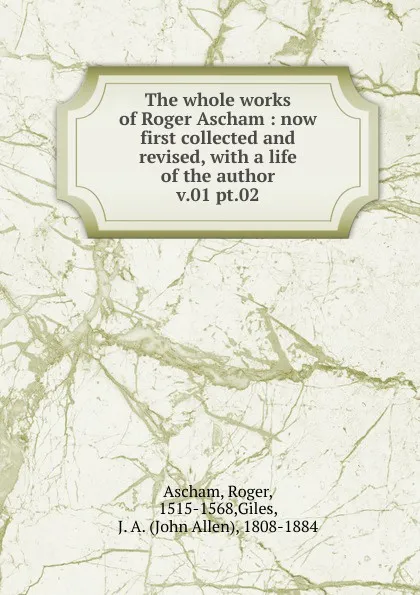 Обложка книги The whole works of Roger Ascham : now first collected and revised, with a life of the author. v.01 pt.02, Roger Ascham