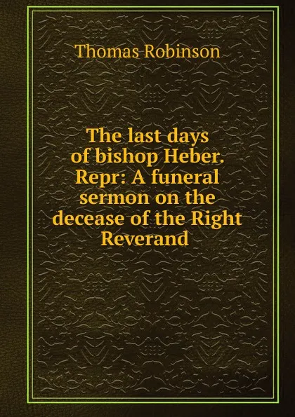 Обложка книги The last days of bishop Heber. Repr: A funeral sermon on the decease of the Right Reverand ., Thomas Robinson