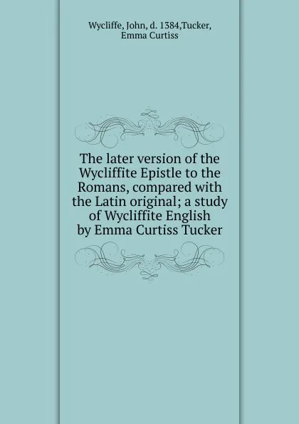 Обложка книги The later version of the Wycliffite Epistle to the Romans, compared with the Latin original; a study of Wycliffite English by Emma Curtiss Tucker, Wycliffe John