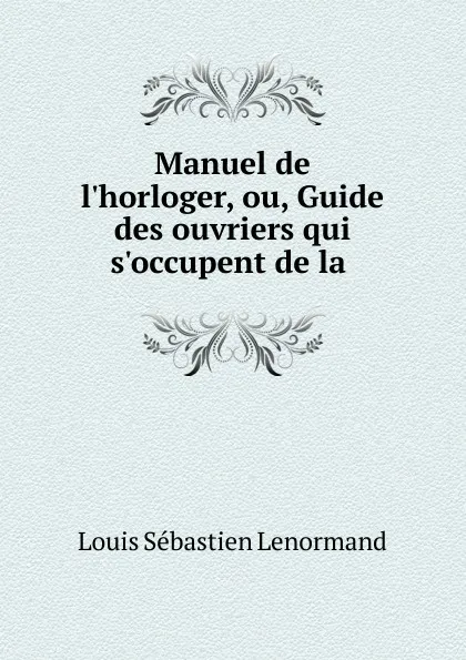 Обложка книги Manuel de l.horloger, ou, Guide des ouvriers qui s.occupent de la ., Louis Sébastien Lenormand