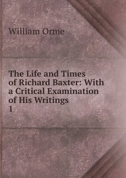 Обложка книги The Life and Times of Richard Baxter: With a Critical Examination of His Writings. 1, William Orme