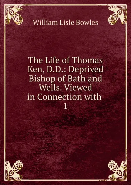 Обложка книги The Life of Thomas Ken, D.D.: Deprived Bishop of Bath and Wells. Viewed in Connection with . 1, William Lisle Bowles