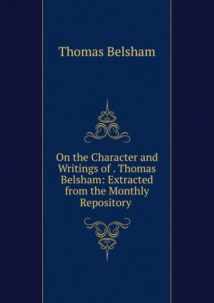 Обложка книги On the Character and Writings of . Thomas Belsham: Extracted from the Monthly Repository ., Thomas Belsham