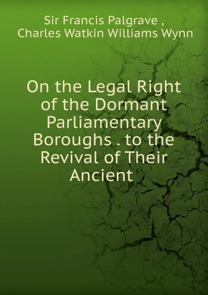 Обложка книги On the Legal Right of the Dormant Parliamentary Boroughs . to the Revival of Their Ancient ., Francis Palgrave