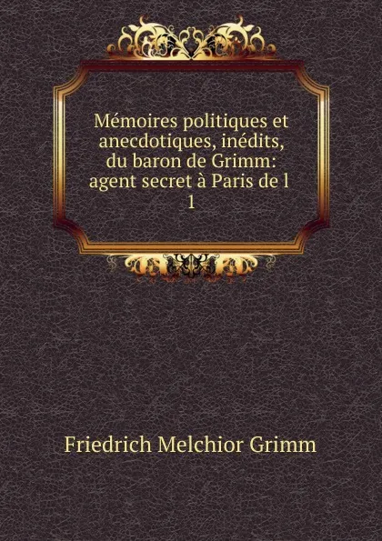 Обложка книги Memoires politiques et anecdotiques, inedits, du baron de Grimm: agent secret a Paris de l . 1, Friedrich Melchior Grimm