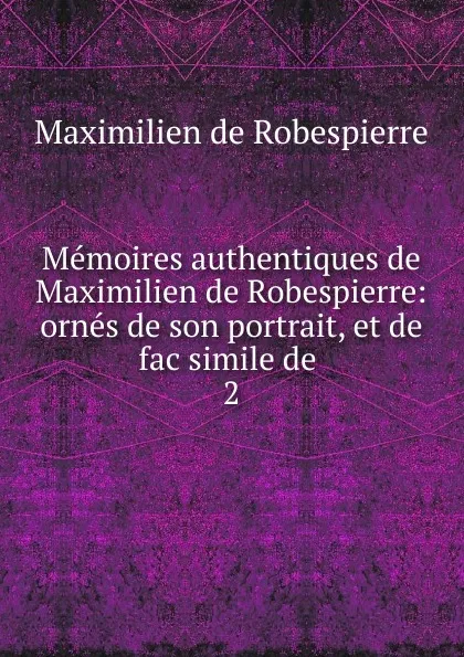 Обложка книги Memoires authentiques de Maximilien de Robespierre: ornes de son portrait, et de fac simile de . 2, Maximilien de Robespierre