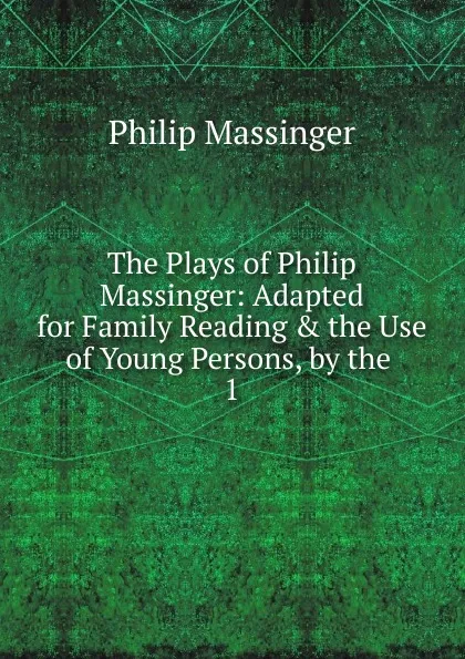 Обложка книги The Plays of Philip Massinger: Adapted for Family Reading . the Use of Young Persons, by the . 1, Massinger Philip