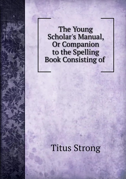 Обложка книги The Young Scholar.s Manual, Or Companion to the Spelling Book Consisting of ., Titus Strong