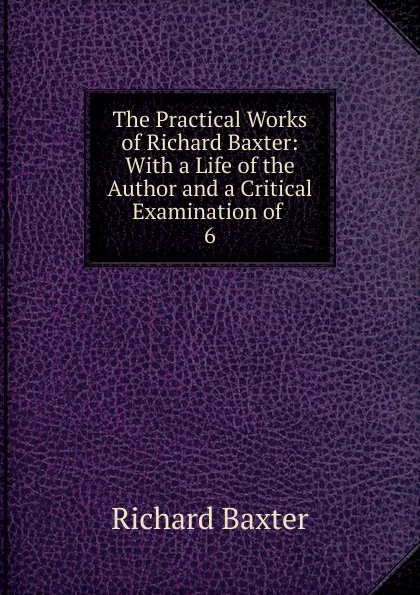 Обложка книги The Practical Works of Richard Baxter: With a Life of the Author and a Critical Examination of . 6, Richard Baxter