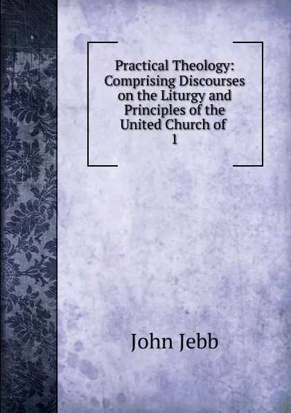 Обложка книги Practical Theology: Comprising Discourses on the Liturgy and Principles of the United Church of . 1, John Jebb
