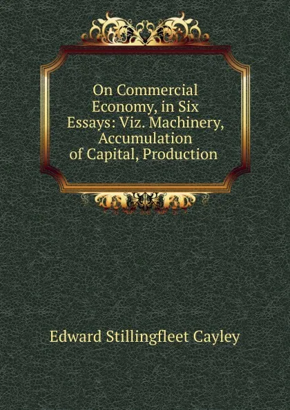 Обложка книги On Commercial Economy, in Six Essays: Viz. Machinery, Accumulation of Capital, Production ., Edward Stillingfleet Cayley