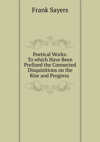 Обложка книги Poetical Works: To which Have Been Prefixed the Connected Disquisitions on the Rise and Progress ., Frank Sayers