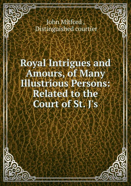 Обложка книги Royal Intrigues and Amours, of Many Illustrious Persons: Related to the Court of St. J's, John Mitford