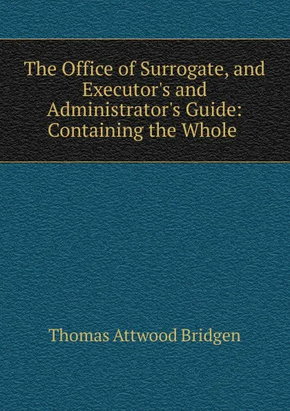 Обложка книги The Office of Surrogate, and Executor.s and Administrator.s Guide: Containing the Whole ., Thomas Attwood Bridgen