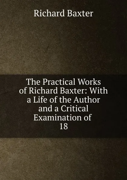 Обложка книги The Practical Works of Richard Baxter: With a Life of the Author and a Critical Examination of . 18, Richard Baxter