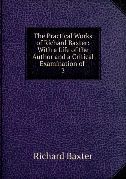 Обложка книги The Practical Works of Richard Baxter: With a Life of the Author and a Critical Examination of . 2, Richard Baxter