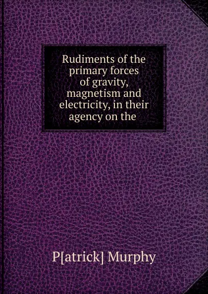 Обложка книги Rudiments of the primary forces of gravity, magnetism and electricity, in their agency on the ., Patrick Murphy