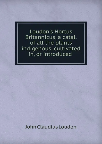 Обложка книги Loudon.s Hortus Britannicus, a catal. of all the plants indigenous, cultivated in, or introduced ., John Claudius Loudon