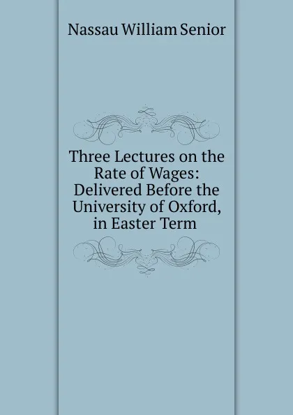 Обложка книги Three Lectures on the Rate of Wages: Delivered Before the University of Oxford, in Easter Term ., Nassau William Senior