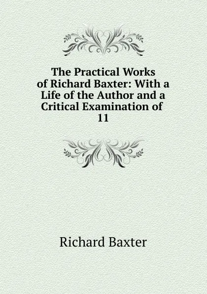 Обложка книги The Practical Works of Richard Baxter: With a Life of the Author and a Critical Examination of . 11, Richard Baxter