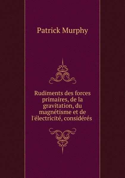 Обложка книги Rudiments des forces primaires, de la gravitation, du magnetisme et de l.electricite, consideres ., Patrick Murphy