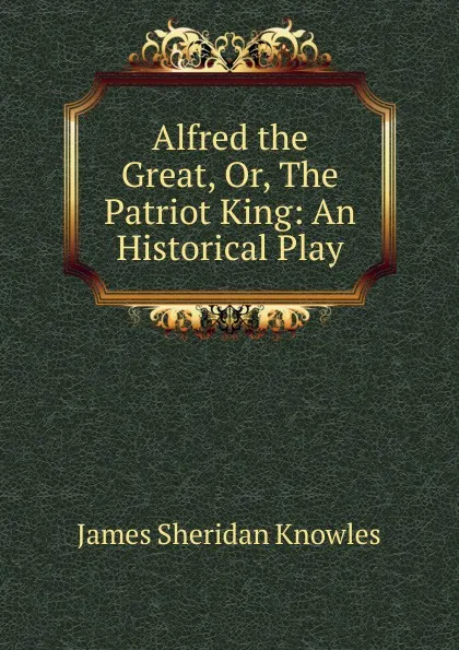 Обложка книги Alfred the Great, Or, The Patriot King: An Historical Play, Knowles James Sheridan